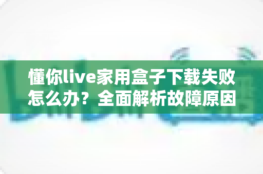 懂你live家用盒子下载失败怎么办？全面解析故障原因与高效解决方法指南