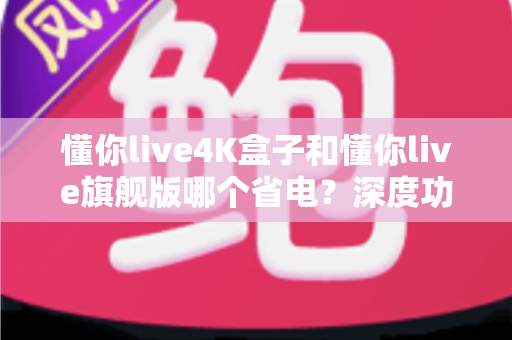懂你live4K盒子和懂你live旗舰版哪个省电？深度功耗对比与选购指南一次看懂