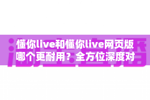 懂你live和懂你live网页版哪个更耐用？全方位深度对比评测助你选出最佳使用方案