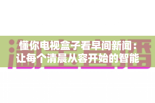 懂你电视盒子看早间新闻：让每个清晨从容开始的智能大屏资讯全指南