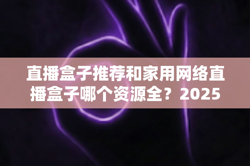 直播盒子推荐和家用网络直播盒子哪个资源全?2025年最实用的选购避坑指南,帮你一次选对不踩雷 直播盒子推荐和家用网络直播盒子哪个资源全?2025年最实用的选购避坑指南,帮你一次选对不踩雷