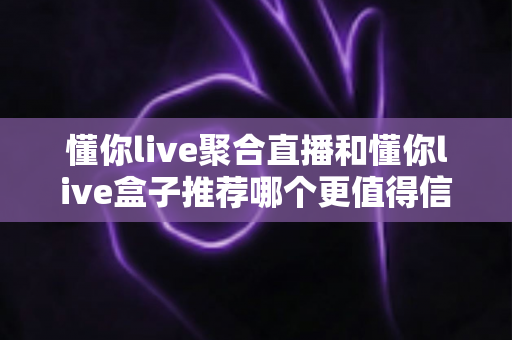 懂你live聚合直播和懂你live盒子推荐哪个更值得信赖？多维度深度对比帮你选对直播工具