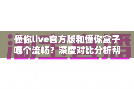 懂你live官方版和懂你盒子哪个流畅？深度对比分析帮你找到最佳观影选择