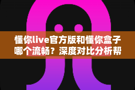 懂你live官方版和懂你盒子哪个流畅？深度对比分析帮你找到最佳观影选择