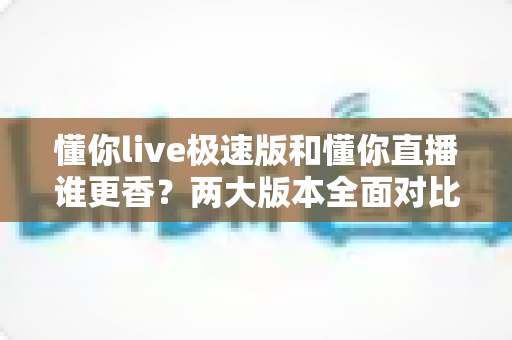 懂你live极速版和懂你直播谁更香？两大版本全面对比，看完这篇你就知道选哪个