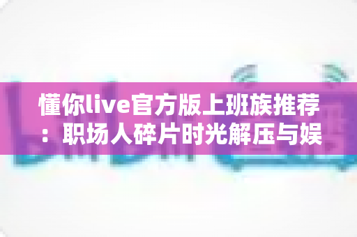 懂你live官方版上班族推荐：职场人碎片时光解压与娱乐的贴心之选