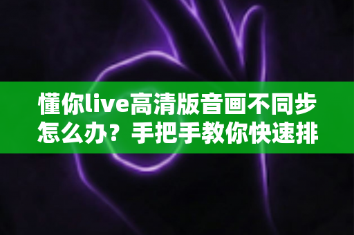 懂你live高清版音画不同步怎么办?手把手教你快速排查与彻底解决音画同步难题 懂你live高清版音画不同步怎么办?手把手教你快速排查与彻底解决音画同步难题
