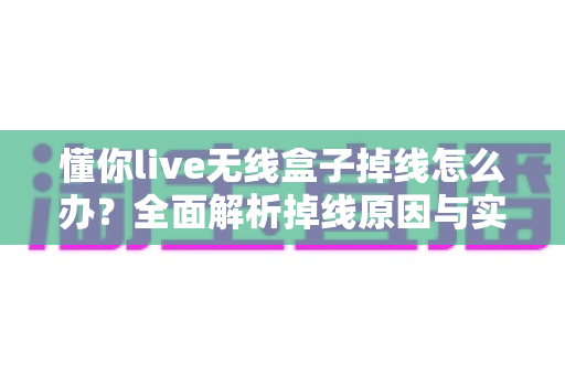 懂你live无线盒子掉线怎么办？全面解析掉线原因与实用解决方法，让直播稳定不中断