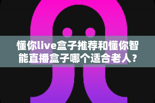 懂你live盒子推荐和懂你智能直播盒子哪个适合老人？资深用户深度对比测评与选购指南