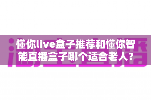 懂你live盒子推荐和懂你智能直播盒子哪个适合老人？资深用户深度对比测评与选购指南