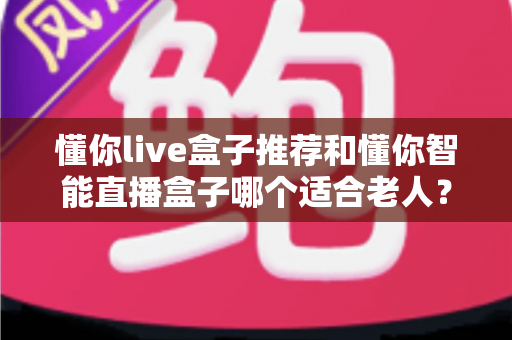懂你live盒子推荐和懂你智能直播盒子哪个适合老人？资深用户深度对比测评与选购指南
