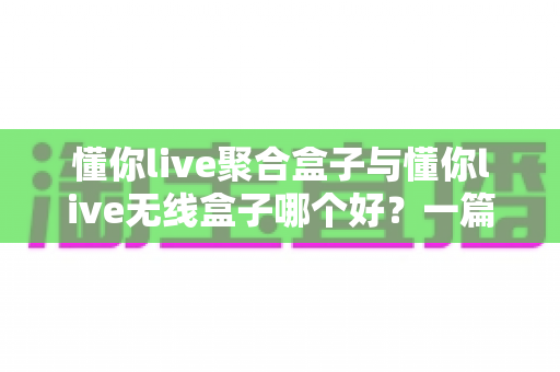 懂你live聚合盒子与懂你live无线盒子哪个好?一篇看懂功能差异与选购方向的实用指南 懂你live聚合盒子与懂你live无线盒子哪个好?一篇看懂功能差异与选购方向的实用指南