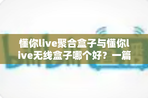 懂你live聚合盒子与懂你live无线盒子哪个好?一篇看懂功能差异与选购方向的实用指南 懂你live聚合盒子与懂你live无线盒子哪个好?一篇看懂功能差异与选购方向的实用指南