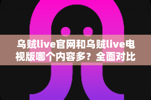 乌贼live官网和乌贼live电视版哪个内容多？全面对比内容数量、功能与观看体验的实用指南