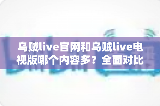 乌贼live官网和乌贼live电视版哪个内容多？全面对比内容数量、功能与观看体验的实用指南