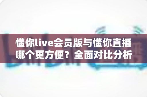 懂你live会员版与懂你直播哪个更方便？全面对比分析帮你做出最佳选择