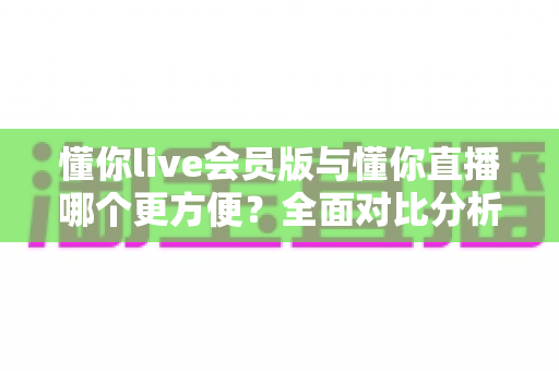 懂你live会员版与懂你直播哪个更方便？全面对比分析帮你做出最佳选择