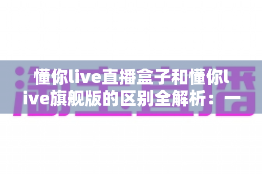 懂你live直播盒子和懂你live旗舰版的区别全解析：一文看懂该怎么选？