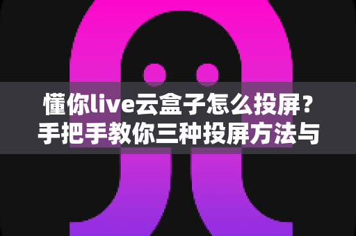 懂你live云盒子怎么投屏？手把手教你三种投屏方法与故障排查全攻略