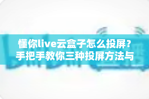 懂你live云盒子怎么投屏？手把手教你三种投屏方法与故障排查全攻略