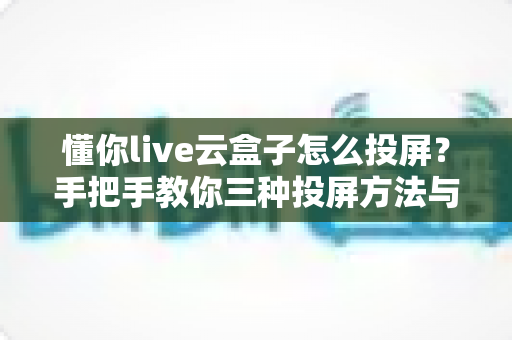 懂你live云盒子怎么投屏？手把手教你三种投屏方法与故障排查全攻略
