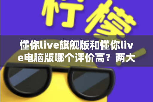 懂你live旗舰版和懂你live电脑版哪个评价高？两大版本真实口碑深度测评与选购指南