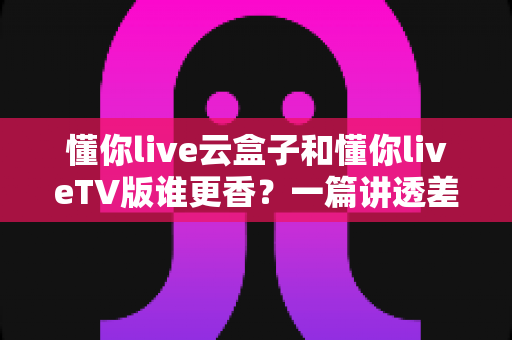 懂你live云盒子和懂你liveTV版谁更香?一篇讲透差异,帮你告别选择困难症 懂你live云盒子和懂你liveTV版谁更香?一篇讲透差异,帮你告别选择困难症