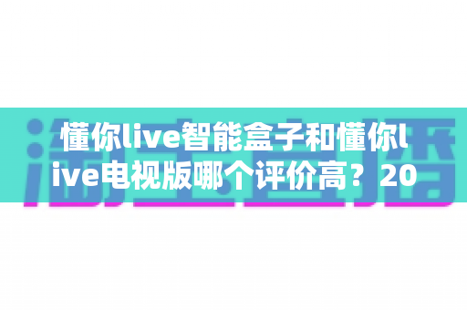懂你live智能盒子和懂你live电视版哪个评价高?2025最新用户口碑深度对比,看完再买不吃亏 懂你live智能盒子和懂你live电视版哪个评价高?2025最新用户口碑深度对比,看完再买不吃亏