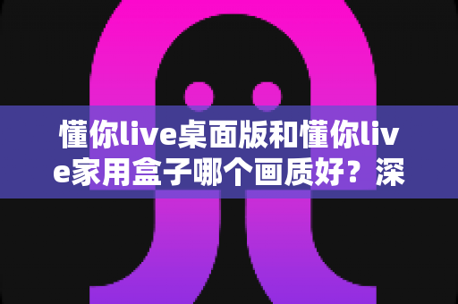 懂你live桌面版和懂你live家用盒子哪个画质好？深度评测与选购指南帮你找到答案