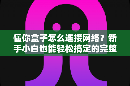 懂你盒子怎么连接网络?新手小白也能轻松搞定的完整连接教程与故障排查指南 懂你盒子怎么连接网络?新手小白也能轻松搞定的完整连接教程与故障排查指南