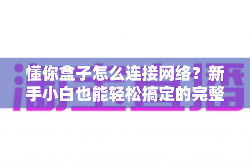 懂你盒子怎么连接网络？新手小白也能轻松搞定的完整连接教程与故障排查指南