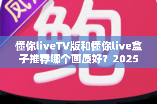 懂你liveTV版和懂你live盒子推荐哪个画质好？2025最新画质深度对比评测全攻略