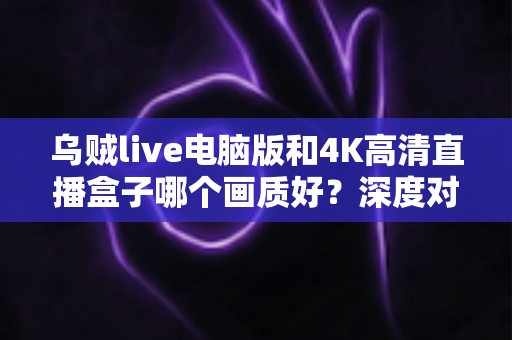 乌贼live电脑版和4K高清直播盒子哪个画质好?深度对比解析助你选对高清观影方案 乌贼live电脑版和4K高清直播盒子哪个画质好?深度对比解析助你选对高清观影方案