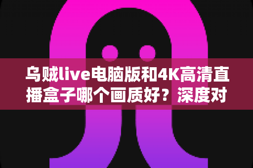 乌贼live电脑版和4K高清直播盒子哪个画质好?深度对比解析助你选对高清观影方案 乌贼live电脑版和4K高清直播盒子哪个画质好?深度对比解析助你选对高清观影方案