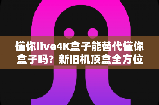 懂你live4K盒子能替代懂你盒子吗？新旧机顶盒全方位对比测评与升级选购指南
