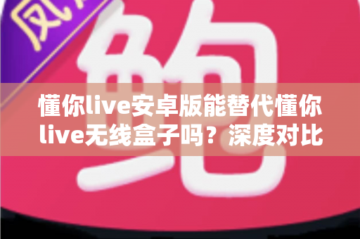 懂你live安卓版能替代懂你live无线盒子吗？深度对比解析与实用选购指南