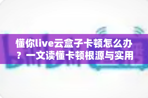 懂你live云盒子卡顿怎么办?一文读懂卡顿根源与实用解决技巧 懂你live云盒子卡顿怎么办?一文读懂卡顿根源与实用解决技巧