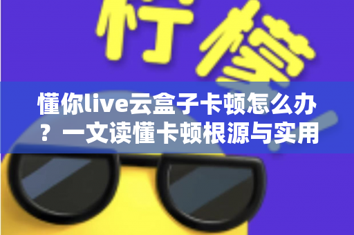懂你live云盒子卡顿怎么办？一文读懂卡顿根源与实用解决技巧