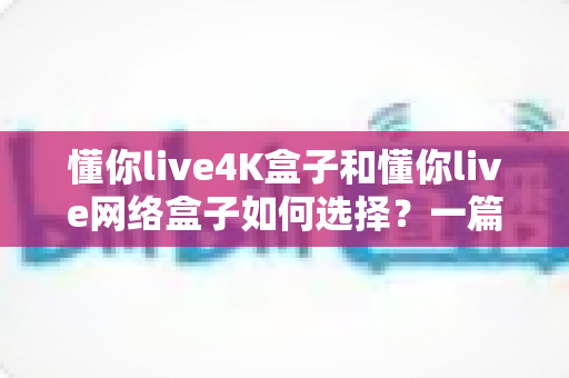 懂你live4K盒子和懂你live网络盒子如何选择？一篇看懂选购全攻略的实用指南