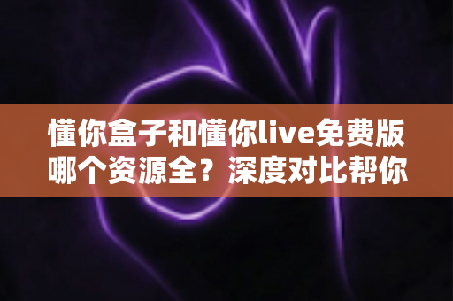 懂你盒子和懂你live免费版哪个资源全？深度对比帮你找到更适合自己的追剧工具