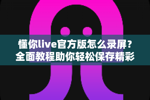 懂你live官方版怎么录屏？全面教程助你轻松保存精彩直播内容