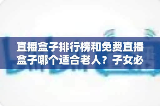 直播盒子排行榜和免费直播盒子哪个适合老人?子女必读的选购避坑指南 直播盒子排行榜和免费直播盒子哪个适合老人?子女必读的选购避坑指南