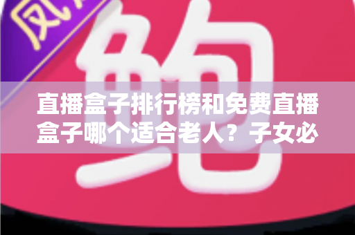 直播盒子排行榜和免费直播盒子哪个适合老人？子女必读的选购避坑指南