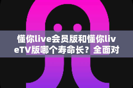 懂你live会员版和懂你liveTV版哪个寿命长？全面对比分析与实用选择指南