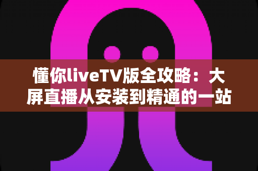 懂你liveTV版全攻略：大屏直播从安装到精通的一站式完整指南