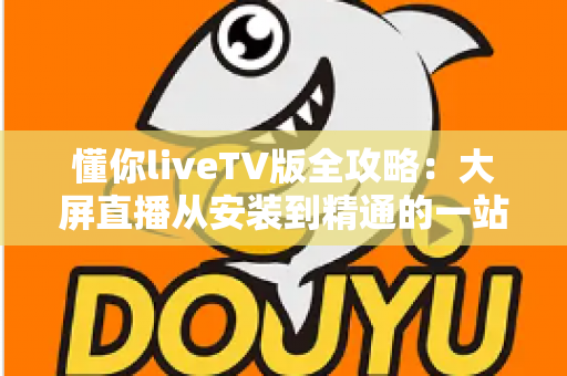懂你liveTV版全攻略：大屏直播从安装到精通的一站式完整指南