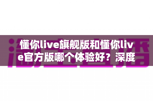 懂你live旗舰版和懂你live官方版哪个体验好？深度对比分析帮你选出最适合的版本