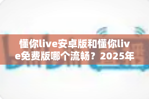 懂你live安卓版和懂你live免费版哪个流畅？2025年最全流畅度对比与优化指南