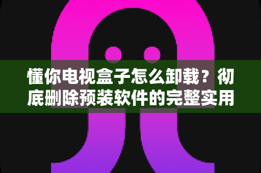 懂你电视盒子怎么卸载？彻底删除预装软件的完整实用教程
