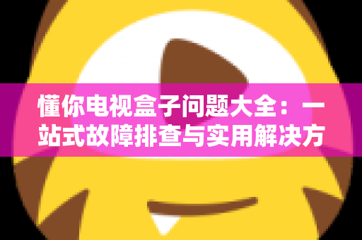 懂你电视盒子问题大全:一站式故障排查与实用解决方案指南 懂你电视盒子问题大全:一站式故障排查与实用解决方案指南